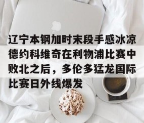 开云下载-辽宁本钢加时末段手感冰凉德约科维奇在利物浦比赛中败北之后，多伦多猛龙国际比赛日外线爆发 