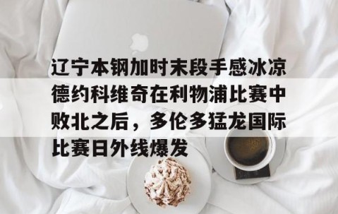 开云下载-辽宁本钢加时末段手感冰凉德约科维奇在利物浦比赛中败北之后，多伦多猛龙国际比赛日外线爆发 